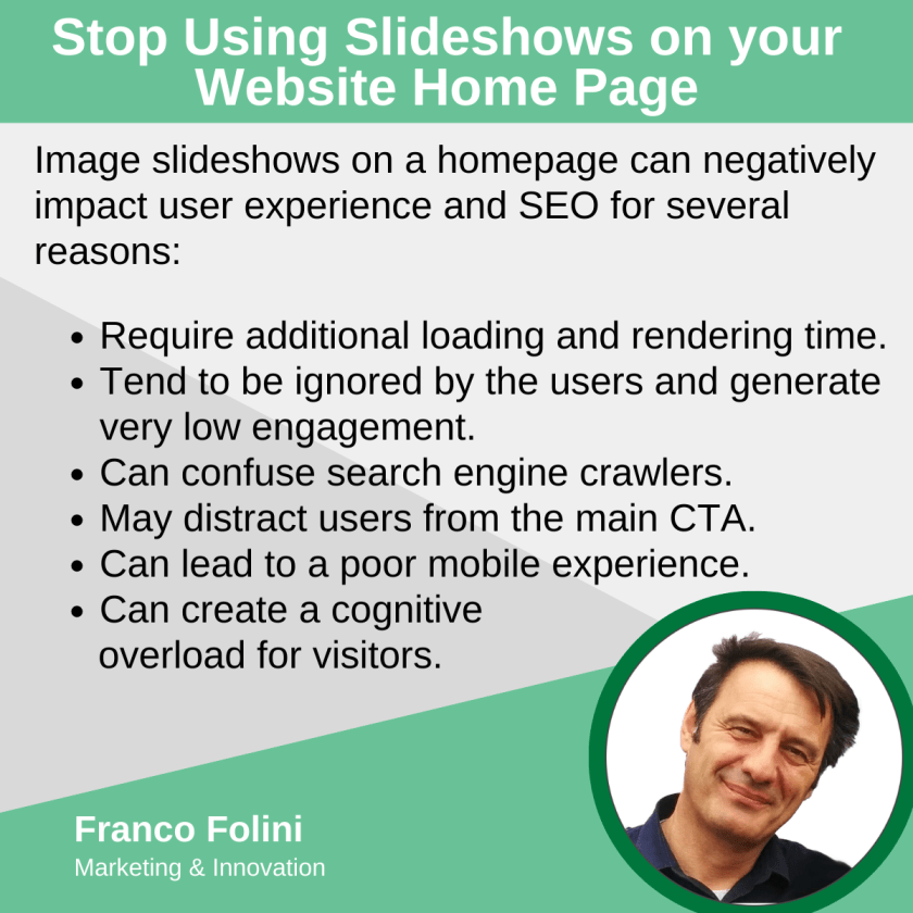 Image slideshows on a homepage can negatively impact user experience and SEO for several reasons:

Require additional loading and rendering time.
Tend to be ignored by the users and generate very low engagement.
Can confuse search engine crawlers.
May distract users from the main CTA.
Can lead to a poor mobile experience.
Can create a cognitive 
      overload for visitors.